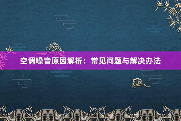 空调噪音原因解析：常见问题与解决办法