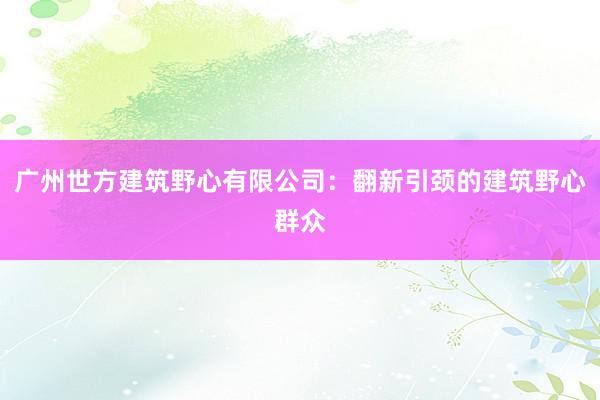 广州世方建筑野心有限公司：翻新引颈的建筑野心群众