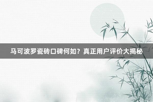 马可波罗瓷砖口碑何如？真正用户评价大揭秘