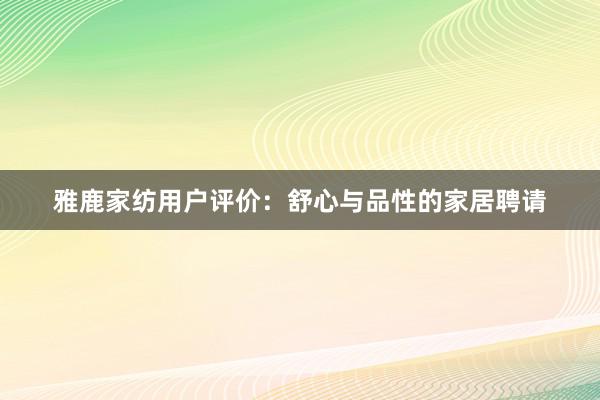 雅鹿家纺用户评价：舒心与品性的家居聘请